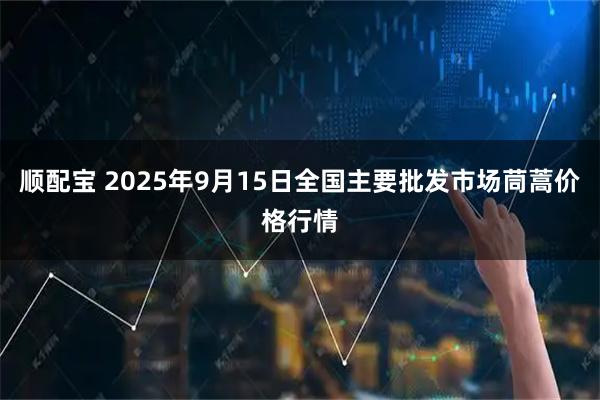 顺配宝 2025年9月15日全国主要批发市场茼蒿价格行情