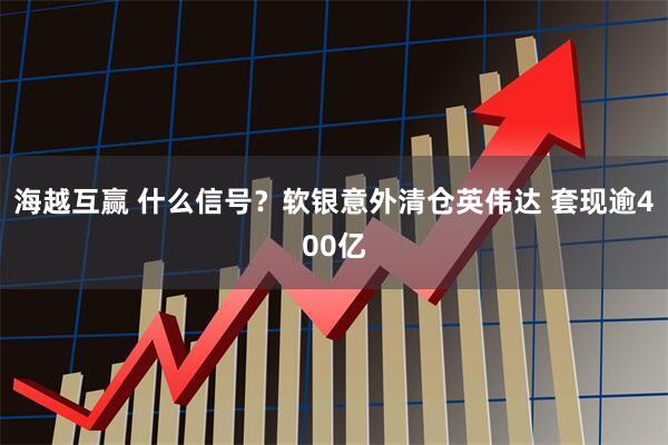海越互赢 什么信号?软银意外清仓英伟达 套现逾400亿