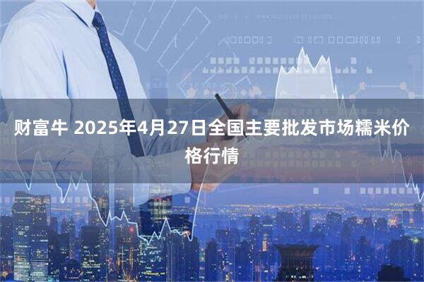 财富牛 2025年4月27日全国主要批发市场糯米价格行情