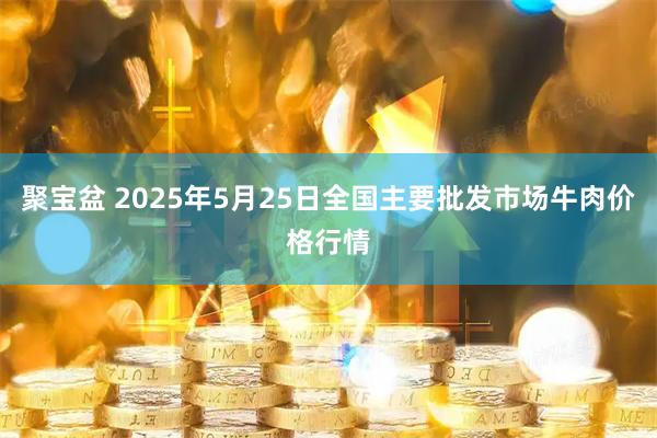 聚宝盆 2025年5月25日全国主要批发市场牛肉价格行情