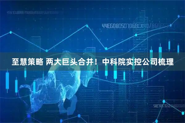 至慧策略 两大巨头合并！中科院实控公司梳理