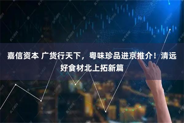 嘉信资本 广货行天下，粤味珍品进京推介！清远好食材北上拓新篇