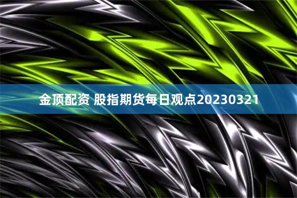 金顶配资 股指期货每日观点20230321