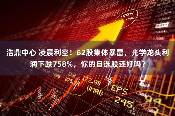 浩鼎中心 凌晨利空！62股集体暴雷，光学龙头利润下跌758%，你的自选股还好吗？