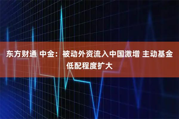 东方财通 中金:被动外资流入中国激增 主动基金低配程度扩大