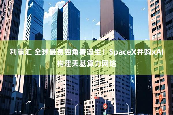 利赢汇 全球最贵独角兽诞生！SpaceX并购xAI构建天基算力网络