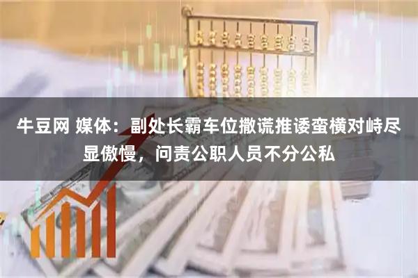 牛豆网 媒体:副处长霸车位撒谎推诿蛮横对峙尽显傲慢,问责公职人员不分公私
